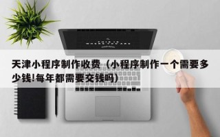玉树天津小程序制作收费（小程序制作一个需要多少钱!每年都需要交钱吗）